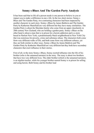 Sonny s Blues And The Garden Party Analysis
It has been said that in life all a person needs is one person to believe in you or
impact you to make a difference in one s life. In the two short stories: Sonny s
Blues and The Garden Party, two contrasting characters had been impacted by
another character in each story. Sonny s Blues by James Baldwin and The Garden
Party by Katherine Mansfield are very different but they have many similarities. The
Garden Party is about the Sheridan family who come from an upper classfamily in
20th century New Zealand, who are holding a garden party. Sonny s Blues on the
other hand is about a man that is in prison for a heroin addiction and is a story
based in Harlem New York, a predominantly black neighborhood in New York City
that was notorious for poverty, crime and substance abuse. The characters both come
from very different walks of life, and both come from very different cultures, yet
they are both similar in other ways. Sonny s Blues by James Baldwin and The
Garden Party by Katherine Mansfield are very different but they both have secondary
characters that exert influence in their stories.
First of all, in the story Sonny s Blues, Sonny exerted influence into the life of his
brother (who is the unnamed narrator) in the story. The story is about two brothers
that have two very different lives. The older brother (which is the unnamed narrator),
is an algebra teacher, while his younger brother named Sonny is in prison for selling
and using heroin. Both Sonny and his brother lead
 