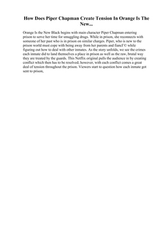 How Does Piper Chapman Create Tension In Orange Is The
New...
Orange Is the New Black begins with main character Piper Chapman entering
prison to serve her time for smuggling drugs. While in prison, she reconnects with
someone of her past who is in prison on similar charges. Piper, who is new to the
prison world must cope with being away from her parents and fiancГ© while
figuring out how to deal with other inmates. As the story unfolds, we see the crimes
each inmate did to land themselves a place in prison as well as the raw, brutal way
they are treated by the guards. This Netflix original pulls the audience in by creating
conflict which then has to be resolved; however, with each conflict comes a great
deal of tension throughout the prison. Viewers start to question how each inmate got
sent to prison,
 