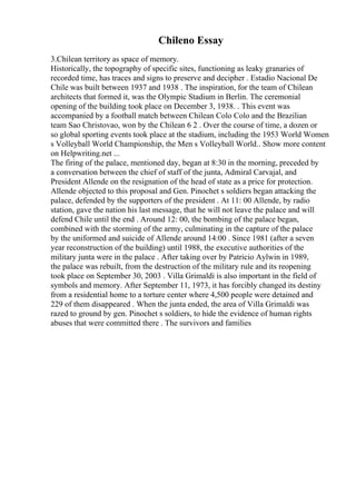 Chileno Essay
3.Chilean territory as space of memory.
Historically, the topography of specific sites, functioning as leaky granaries of
recorded time, has traces and signs to preserve and decipher . Estadio Nacional De
Chile was built between 1937 and 1938 . The inspiration, for the team of Chilean
architects that formed it, was the Olympic Stadium in Berlin. The ceremonial
opening of the building took place on December 3, 1938. . This event was
accompanied by a football match between Chilean Colo Colo and the Brazilian
team Sao Christovao, won by the Chilean 6 2 . Over the course of time, a dozen or
so global sporting events took place at the stadium, including the 1953 World Women
s Volleyball World Championship, the Men s Volleyball World
... Show more content
on Helpwriting.net ...
The firing of the palace, mentioned day, began at 8:30 in the morning, preceded by
a conversation between the chief of staff of the junta, Admiral Carvajal, and
President Allende on the resignation of the head of state as a price for protection.
Allende objected to this proposal and Gen. Pinochet s soldiers began attacking the
palace, defended by the supporters of the president . At 11: 00 Allende, by radio
station, gave the nation his last message, that he will not leave the palace and will
defend Chile until the end . Around 12: 00, the bombing of the palace began,
combined with the storming of the army, culminating in the capture of the palace
by the uniformed and suicide of Allende around 14:00 . Since 1981 (after a seven
year reconstruction of the building) until 1988, the executive authorities of the
military junta were in the palace . After taking over by Patricio Aylwin in 1989,
the palace was rebuilt, from the destruction of the military rule and its reopening
took place on September 30, 2003 . Villa Grimaldi is also important in the field of
symbols and memory. After September 11, 1973, it has forcibly changed its destiny
from a residential home to a torture center where 4,500 people were detained and
229 of them disappeared . When the junta ended, the area of Villa Grimaldi was
razed to ground by gen. Pinochet s soldiers, to hide the evidence of human rights
abuses that were committed there . The survivors and families
 