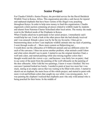 Senior Project
For Claudia Cifolelli s Senior Project, she provided service for the David Sheldrick
Wildlife Trust in Kenya, Africa. This organization provides a safe haven for injured
and orphaned elephants that have been victims of the illegal ivory poaching
throughout Kenya. In order to help raise money to fund this organization, Claudia
organized a silent auction containing art pieces related to wildlife made by students
and alumni from Natomas Charter Schooland other local artists. The money she made
went to the Medical needs of the Elephants in Kenya.
When Claudia asked me to participate in her senior project, i immediately said i
would help her out. I took a look at the other pieces that she had already received
and i was amazed. Klaude s piece was by far the my favourite. I then got to
brainstorming ideas on how I can implicate wildlife animals into my style of painting.
I went through weeks of ... Show more content on Helpwriting.net ...
I would draw out the silhouettes of 4 Different animals and use different colors for
each of the canvases. I then ran across another problem, what animals could I draw
and what colors should I use to paint. I started to use the original sketches I had, a
wolf and a deer, and started painting while also mixing together colors that i
thought would catch the viewer s eye ; and because i was fairly low on paint, i had
to use some of the paint from the painting of the wolf silhouette on the painting of
the deer silhouette. After I did the two paintings, I knew it wasn t finished. The two
canvases I painted looked too lonely. I needed to paint at least two more but i was
stuck, staring at an empty canvas that was waiting to be filled with colors. I started to
sketch out an elephant, the main focus of this whole project, and started to paint with
more vivid and brilliant colors that caught my eye while i was mixing paints. As I
was painting the elephant I realized that elephants aren t the only wild animal who is
being poached for their horns. In the middle of
 