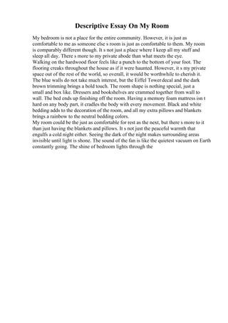 Descriptive Essay On My Room
My bedroom is not a place for the entire community. However, it is just as
comfortable to me as someone else s room is just as comfortable to them. My room
is comparably different though. It s not just a place where I keep all my stuff and
sleep all day. There s more to my private abode than what meets the eye.
Walking on the hardwood floor feels like a punch to the bottom of your foot. The
flooring creaks throughout the house as if it were haunted. However, it s my private
space out of the rest of the world, so overall, it would be worthwhile to cherish it.
The blue walls do not take much interest, but the Eiffel Towerdecal and the dark
brown trimming brings a bold touch. The room shape is nothing special, just a
small and box like. Dressers and bookshelves are crammed together from wall to
wall. The bed ends up finishing off the room. Having a memory foam mattress isn t
hard on any body part, it cradles the body with every movement. Black and white
bedding adds to the decoration of the room, and all my extra pillows and blankets
brings a rainbow to the neutral bedding colors.
My room could be the just as comfortable for rest as the next, but there s more to it
than just having the blankets and pillows. It s not just the peaceful warmth that
engulfs a cold night either. Seeing the dark of the night makes surrounding areas
invisible until light is shone. The sound of the fan is like the quietest vacuum on Earth
constantly going. The shine of bedroom lights through the
 