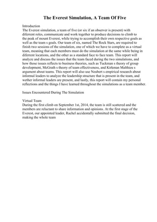 The Everest Simulation, A Team Of Five
Introduction
The Everest simulation, a team of five (or six if an observer is present) with
diferrent roles, communicate and work together to produce decisions to climb to
the peak of mount Everest, while trying to accomplish their own respective goals as
well as the team s goals. Our team of six, named The Rock Stars, are required to
finish two sessions of the simulation, one of which we have to complete as a virtual
team, meaning that each members must do the simulation at the same while being in
diferrent locations, and the other as a standard face to face team. This report will
analyze and discuss the issues that the team faced during the two simulations, and
how those issues reflects to business theories, such as Tuckman s theory of group
development, McGrath s theory of team effectiveness, and Kirkman Malthieu s
argument about teams. This report will also use Neubert s empirical research about
informal leaders to analyze the leadership structure that is present in the team, and
wether informal leaders are present, and lastly, this report will contain my personal
reflections and the things I have learned throughout the simulations as a team member.
Issues Encountered During The Simulation
Virtual Team
During the first climb on September 1st, 2014, the team is still scattered and the
members are reluctant to share information and opinions. At the first stage of the
Everest, our appointed leader, Rachel accidentally submitted the final decision,
making the whole team
 