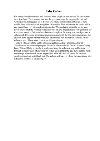 Baby Calves
For many centuries farmers and ranchers have taught us how to care for calves that
were just born. There wasn t much to the process except for tagging the calf and
writing down the records for it. Scours was really common for all babies to have
within three to four days of being born. Scours is a form a diarrhea for cattle, and it
can make them very sick and sometimes die. When calving out in the spring you
never know what the weather conditions will be, and pneumonia is very common for
the calves to catch. Scientist have been working hard for many years to figure out a
solution of decreasing scours and pneumonia, and with the two new medications the
chances have decreased tremendously. Pneumonia was a common sickness for all
calves to get... Show more content on Helpwriting.net ...
The first 12 hours of the Calf s life is critical for antibody absorption (First).
Veterinarians recommend you give the calf a tube within the first 12 hours of being
born. This will help get the best results and keep the calves strong and healthy
through the early ages of growing up. When giving them the gel, make sure to put it
far enough towards their throat as possible. This will make it easier for them to
swallow it and not spit it back out. The calves will try everything they can to not take
it because the taste is disgusting to
 