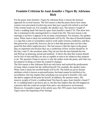 Feminist Criticism In Aunt Jennifer s Tigers By Adrienne
Rich
For the poem Aunt Jennifer s Tigers by Adrienne Rich, I choose the feminist
approach for several reasons. The first reason is that the poem shows how many
women were prevented of achieving more than just a good wife (which is not bad
if the woman wants so). For example, the speaker says, The massive weight of
Uncle s wedding band/ Sits heavily upon Aunt Jennifer s hand (7 8). This show how
she is restrained in this marriagewhich is a load in her life. The next reason is the
marriage is not how it appears to be on many circumstance. For instance, the speaker
notes, When Aunt is dead, her terrified hands will lie (9). The idea of beautiful hands
is a sign that a man or womandoes need to work under extreme conditions, and thus,
that person has a good life; however, the lie is that that person does not have that
good life that others might perceive. The last reason is that the tigers in the poem
play an important role because they are a symbolism of how women should be. In
the line 3 and 12, the raconteur states They do not fear the men beneath the tree
and Will go on prancing, proud and unafraid . It shows the idea that women should
not be fear of men and they are also as capable as men to do whatever they propose
to do. The question I hope to answer is why the author wrote the poem, and what was
her purpose in doing so (what she wanted to change).
The first reason is that Adrienne Rich not only knew and realized the predicament
of many others woman but she suffered herself. For example, the speaker notes,
When Aunt is dead, her terrified hands will lie (9). The hands are given human
attributes which is known as personification, but hand cannot be terrified or lie;
nevertheless, this line implies that something was not good in Jennifer s life, and
she had to support all the pain by herself. In addition, the narrator states, The
massive weight of Uncle s wedding band/ Sits heavily upon Aunt Jennifer s hand (7
8). A wedding band is not heavy per se, but this line implies that she felt trapped on
a promise that she could not escape from and a very destructive environment.
Moreover, Cassandra Langer in her article says, Her 1951 poem Aunt Jennifer s
Tigers traces the beginning of her feelings
 