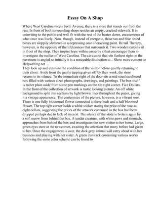 Essay On A Shop
Where West Carolina meets Sixth Avenue, there is a store that stands out from the
rest. In front of both surrounding shops resides an empty, cracked sidewalk. It is
uninviting to the public and well fit with the rest of the beaten down, encasements of
what once was lively. Now, though, instead of energetic, those tan and blue tinted
boxes are sloppily slathered in a depressing coat of cracking paint. Re tail Therapy,
however, is the opposite of the lifelessness that surrounds it. Two wooden cutouts sit
in front of the shop. They inspire hope within passerby s that encourages them to
investigate the outlier of West Carolina. The cat cutout that sits furthest right on the
pavement is angled so initially it is a noticeable distinction to... Show more content on
Helpwriting.net ...
They look up and examine the condition of the visitor before quietly returning to
their chore. Aside from the gentle tapping given off by their work, the store
returns to its silence. To the immediate right of the door sits a mid sized cardboard
box filled with various sized photographs, drawings, and paintings. The box itself
is rather plain aside from some pen markings on the top right corner. Five Dollars.
In the front of the collection of artwork is rustic looking picture. An off white
background is split into sections by light brown lines throughout the paper, giving
it a vintage appearance. The centerpiece of the picture, however, is a vibrant rose.
There is one fully blossomed flower connected to three buds and a half bloomed
flower. The top right corner holds a white sticker stating the price of the rose as
eight dollars, suggesting the prices of the artwork contained in the box had been
dropped perhaps due to lack of interest. The silence of the store is broken again by
a soft meow from behind the box. A tender creature, with white paws and stomach,
approaches from behind the box and investigates the new visitor to her home. Large,
green eyes stare at the newcomer, awaiting the attention that many before had given
to her. Once the engagement is over, the dark grey animal will carry about with her
business and playing with her sister. A green iron rack containing various works
following the same color scheme can be found to
 