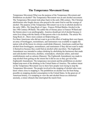The Temperance Movement Essay
Temperance Movement What was the purpose of the Temperance Movement and
Prohibition on alcohol? The Temperance Movement was an anti alcohol movement.
The Temperance Movement took place back in the early 20th century. The Christian
abolitionists who fought slavery also prayed to the same God to end the scourge of
alcohol. The purpose of the Temperance Movement was to try to abolish alcohol in
the early 1900 s. We Sang Rock of Ages : Frances Willard Battles Alcohol in the
late 19th Century (Willard). The author the of literary piece is Frances Willard and
the literary piece is an autobiography. America should get rid of alcohol because it
ruins lives along with the family of that person who is an alcoholic. The article We
Sang Rock of... Show more content on Helpwriting.net ...
For those Americans who did not want to go to the effort of making their own liquor,
an army of bootleggers, moonshiners, and rumrunners was available to supply the
nation with all the booze its citizens could drink (Hanson). Americans could just buy
alcohol from bootleggers, moonshiners, and rumrunners if they did not want to make
it themselves because they could find an alcohol seller anywhere. The Eighteenth
Amendment was intended to reduce drinking by abolishing the businesses that made
and sold alcohol: breweries, distillers, winemakers, wholesale sellers, and retail
establishments such as saloons (Hanson). The Eighteenth Amendment was made to
stop alcohol from getting on the streets but it did no use so they got rid of the
Eighteenth Amendment. The temperance movement and the prohibition on alcohol
helped stop most of the drinking in the United States of America. The authors intent
on the Temperance Movement was to show how people were trying to stop the
Temperance Movement. The people involved in the stopping of alcohol sales were
know where close to stopping it. The prohibition on alcohol was far from being
possible on stopping alcohol consumption in the United States. In the great arc of
American history, it is tempting to view the anti alcohol forces as a historical
anomaly, a minor obstacle that interrupted the march from
 