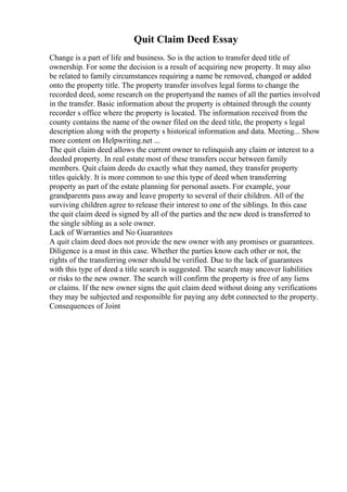 Quit Claim Deed Essay
Change is a part of life and business. So is the action to transfer deed title of
ownership. For some the decision is a result of acquiring new property. It may also
be related to family circumstances requiring a name be removed, changed or added
onto the property title. The property transfer involves legal forms to change the
recorded deed, some research on the propertyand the names of all the parties involved
in the transfer. Basic information about the property is obtained through the county
recorder s office where the property is located. The information received from the
county contains the name of the owner filed on the deed title, the property s legal
description along with the property s historical information and data. Meeting... Show
more content on Helpwriting.net ...
The quit claim deed allows the current owner to relinquish any claim or interest to a
deeded property. In real estate most of these transfers occur between family
members. Quit claim deeds do exactly what they named, they transfer property
titles quickly. It is more common to use this type of deed when transferring
property as part of the estate planning for personal assets. For example, your
grandparents pass away and leave property to several of their children. All of the
surviving children agree to release their interest to one of the siblings. In this case
the quit claim deed is signed by all of the parties and the new deed is transferred to
the single sibling as a sole owner.
Lack of Warranties and No Guarantees
A quit claim deed does not provide the new owner with any promises or guarantees.
Diligence is a must in this case. Whether the parties know each other or not, the
rights of the transferring owner should be verified. Due to the lack of guarantees
with this type of deed a title search is suggested. The search may uncover liabilities
or risks to the new owner. The search will confirm the property is free of any liens
or claims. If the new owner signs the quit claim deed without doing any verifications
they may be subjected and responsible for paying any debt connected to the property.
Consequences of Joint
 