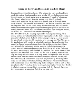 Essay on Love Can Blossom in Unlikely Places
Love can blossom in unlikely places... After a tragic day years ago, Enya Harper
was left to pick up the pieces and move on with her life but she has not, she shut
herself from the world and vowed never to love again. A couple of miles away,
Matt Sawyer is looking only for work, nothing more. His life is already
complicated, with a past that won t go away. Enya is a top of the notch doctor
everyone wants to be her and if lucky work with her. She has everything; the career
she longed for since she was a teen, loving parents and friends. Like a flower in
spring, she blossomed,throughout the years earning good grades in her exams and
earning a residency in the most acclaimed hospital in the area. During her practise,
she met the one... Show more content on Helpwriting.net ...
This threw Matt back. He ended up in prison for breaking and entering. After
serving his time he realized that he was throwing away his life. He started seeing a
counsellor who helped him deal with all his issues growing up as a child up until
his recent brush with the law. He was trying to be a new person. After Matt got on
his feet, he found a job opening as a hospital receptionist the same hospital Enya
worked at. Despite his appalling past, he got the position. At first, they did not
even acknowledge each other a hospital is not the kind of place to meet new
people. Matt sees how empty Enya appears. He decides to talk to her. Following
her on her way to surgery made him look like a stalker. Enya is now aware of Matt
s presence. He, too seems faint. It looks like that even by looking at one another,
they find refuge. Like it is meant to be, they started talking to each other, without
any hesitation. They are both misfits she a woman who could not find her way
back after being left alone and ran away from her problems by dissolving in her
work, and him hitting rock bottom, thinking substance use was a solution to deal
with abandonment issues. Their friendship started with just a smile at work as they
passed each other. Then, they started to eat together during their break. They decided
to take their meetings outside of their work place. Each day they met, they were
drawn more closer to each other. Their love was pure, but it
 