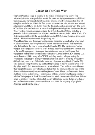 Causes Of The Cold War
The Cold War has lived in infamy in the minds of many people today. The
influence of it can be regarded as one of the most terrifying events that could have
transpired, and particularly terrifying to its citizens who lived in constant fear of
complete annihilation. From the first events to the fall out of a nuclear war, almost
all citizens would have no shelter from the devastation of an atomic war. The roots
of the Cold War can be found in several main points starting from the Second World
War. The two remaining super powers, the U.S.S.R and the U.S.A. both had a
powerful influence on the world in a post world war torn societies. After World War
II it was inevitable with the tensions between the U.S.S.R. and America at its peak
which... Show more content on Helpwriting.net ...
When Hiroshima was destroyed by the atomic bomb it was made clear what kind
of devastation this new weapon could create, and it would instill fear into those
who did not hold the power in their hands (Gaddis, 25). The existence of such a
weapon alone expedited the Cold War. It made an already competitive seed of hate
in the world superpowers to deepen its roots into an almost deadly pace that
weighed in on the entire worlds demise or survival. Both the U.S.S.R and the U.S.
wanted control of Germany after WWII, and they would end up wanting the
control and influence of their government over each other s, meaning it would be
difficult to try and peacefully find a truce over how one should rule (Gaddis, 22).
This constant competition to try and find the balance of power in their favor over
the other would find its way into their citizen s heads. This influence would make
their people think one way of ruling is better than the other, and find a way of life
that would consequently cause another point of unavoidable confrontation of two
stubborn people in the world. The influence of their actions would cause a state of
mind of their people to think that confrontation would be unavoidable if one did not
listen to another. The state of mind of society at the time would dictate whether or
not confrontation would be unavoidable or not, since the majority of people in
America feared for the rule of
 
