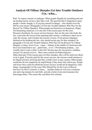 Analysis Of Tiffany Sharples Get Into Trouble Outdoors
Гўв‚¬вЂњ...
Risk. To expose, hazard, or endanger. When people illegally do something and end
up needing rescue services, they take a risk. The question that is lingering in many
people s minds, though, is, If you put yourself in danger... who should cover the
bill for your rescue? (Paragraph 2 of Get into Trouble Outdoors Who Pays for the
Rescue? by Tiffany Sharples). When people put themselves in dangerous, illegal,
life threatening situations, it is only fair if the rescuee pays for the costs.
Rescuees should pay for rescue services because: they are the ones who broke the
law, it prevents the rescuee from repeating their actions, it influences others not to
copy the rescuee, and it teaches the rescuee a lesson. If one person endangers
themselves by breaking the law, why should society pay for their mistakes? In
paragraph 4 of, Get into Trouble Outdoors Who Pays for the Rescue? by Tiffany
Sharples, it states, Even if you... canoe... Atlantic in the middle of a hurricane and
the Coast Guard had to use... patrol boat... or a C 130 turboprop airplane... you
wouldn t have to pay a dime. Is this fair? Society pays for one person s mindless
actions? If a person were to... Show more content on Helpwriting.net ...
Make them pay! If the rescuee pays for their mistakes, they will be much less likely
to do it again. If society paid for the rescue services, the rescuee would continue to
do illegal activities, knowing that they wouldn t have to pay a penny. Other people
would also be less tempted to do stupid things if they knew they had to pay. People
who know they could not afford the rescue services would not do dangerous, risky
things. In paragraph 4 of the essay Who Should Pay for the Costs of Rescue
Services? by Steve Casimiro, it states, ... heedless behavior will cost a monetary
arm and a leg instead of a real limb...provide a kind of universal insurance but
discourage abuse. This seems like a problem free solution,
 