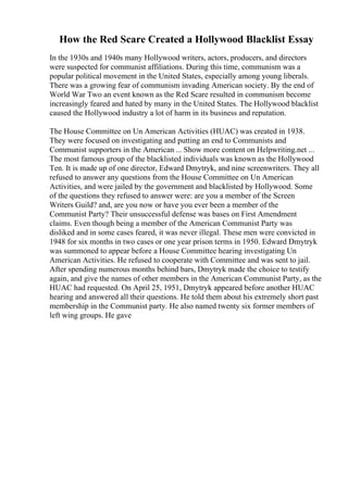 How the Red Scare Created a Hollywood Blacklist Essay
In the 1930s and 1940s many Hollywood writers, actors, producers, and directors
were suspected for communist affiliations. During this time, communism was a
popular political movement in the United States, especially among young liberals.
There was a growing fear of communism invading American society. By the end of
World War Two an event known as the Red Scare resulted in communism become
increasingly feared and hated by many in the United States. The Hollywood blacklist
caused the Hollywood industry a lot of harm in its business and reputation.
The House Committee on Un American Activities (HUAC) was created in 1938.
They were focused on investigating and putting an end to Communists and
Communist supporters in the American ... Show more content on Helpwriting.net ...
The most famous group of the blacklisted individuals was known as the Hollywood
Ten. It is made up of one director, Edward Dmytryk, and nine screenwriters. They all
refused to answer any questions from the House Committee on Un American
Activities, and were jailed by the government and blacklisted by Hollywood. Some
of the questions they refused to answer were: are you a member of the Screen
Writers Guild? and, are you now or have you ever been a member of the
Communist Party? Their unsuccessful defense was bases on First Amendment
claims. Even though being a member of the American Communist Party was
disliked and in some cases feared, it was never illegal. These men were convicted in
1948 for six months in two cases or one year prison terms in 1950. Edward Dmytryk
was summoned to appear before a House Committee hearing investigating Un
American Activities. He refused to cooperate with Committee and was sent to jail.
After spending numerous months behind bars, Dmytryk made the choice to testify
again, and give the names of other members in the American Communist Party, as the
HUAC had requested. On April 25, 1951, Dmytryk appeared before another HUAC
hearing and answered all their questions. He told them about his extremely short past
membership in the Communist party. He also named twenty six former members of
left wing groups. He gave
 