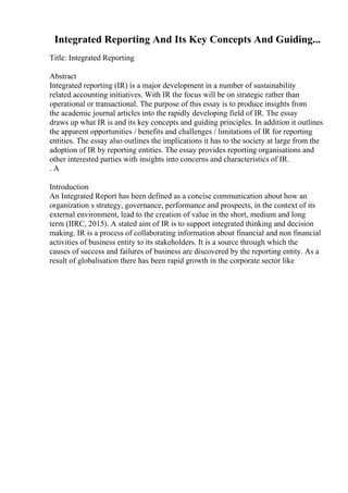 Integrated Reporting And Its Key Concepts And Guiding...
Title: Integrated Reporting
Abstract
Integrated reporting (IR) is a major development in a number of sustainability
related accounting initiatives. With IR the focus will be on strategic rather than
operational or transactional. The purpose of this essay is to produce insights from
the academic journal articles into the rapidly developing field of IR. The essay
draws up what IR is and its key concepts and guiding principles. In addition it outlines
the apparent opportunities / benefits and challenges / limitations of IR for reporting
entities. The essay also outlines the implications it has to the society at large from the
adoption of IR by reporting entities. The essay provides reporting organisations and
other interested parties with insights into concerns and characteristics of IR.
. A
Introduction
An Integrated Report has been defined as a concise communication about how an
organization s strategy, governance, performance and prospects, in the context of its
external environment, lead to the creation of value in the short, medium and long
term (IIRC, 2015). A stated aim of IR is to support integrated thinking and decision
making. IR is a process of collaborating information about financial and non financial
activities of business entity to its stakeholders. It is a source through which the
causes of success and failures of business are discovered by the reporting entity. As a
result of globalisation there has been rapid growth in the corporate sector like
 