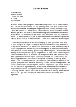 Marine Biomes
Marine Biomes
Shonda Morton
October 20, 2013
SCI/230
Paula Roberts
A marine biome is a large aquatic zone that takes up almost 75% of Earth s surface,
has a salt concentration around 3%, and is distinguished from other biomes by its
physical environment. According to Campbell Essential Biology with Physiology,
(2010), the habitats of a marine biome varies depending on the level of the sea that
it exists (pp.382). The layers or zones that make up the marine biome consist of the
pelagic realm, the intertidal zone, the photic zone, the aphotic zone, and the benthic
realm. The pelagic realm is the part of the marine biome that includes all open water.
(Dickey, Reece, Simon, 2010) explains the ... Show more content on Helpwriting.net
...
Other marine life that exist in this ecosystem prey on other species for food, such
as shark, octopus, and larger fish prey on smaller marine life for food. Herbivory is
a large part of the marine life, which is the consumption of plant parts or algae by an
animal. Phytoplankton, known as algae and other plants of the marine environment
is the producer for food of many species living in this ecosystem. The consumer relies
directly or indirectly on the output of the producers. A main hazard to this ecosystem
caused by humans would be pollution. The acid precipitation, toxic chemicals, and
other contaminants are harming the aquatic environment, and it contributes to the
dwindling population of species in this ecosystem. According to (Dickey, Reece
Simon, 2010), this human behavior has contributed to the decline in commercial fish
species, dying coral reefs, and even the closing of some beaches due to pollution. The
abiotic factors present in this ecosystem consist of temperature, light, water, minerals,
and air. Majority of organisms living in this aquatic environment require specific
temperatures to survive, although temperatures can vary according to the species.
Obviously, water is a part of the aquatic environment, and is actually essential to all
parts of life. Light plays a major part in the photosynthesis process for many
organisms
 