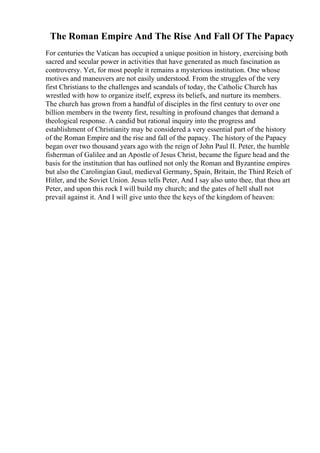 The Roman Empire And The Rise And Fall Of The Papacy
For centuries the Vatican has occupied a unique position in history, exercising both
sacred and secular power in activities that have generated as much fascination as
controversy. Yet, for most people it remains a mysterious institution. One whose
motives and maneuvers are not easily understood. From the struggles of the very
first Christians to the challenges and scandals of today, the Catholic Church has
wrestled with how to organize itself, express its beliefs, and nurture its members.
The church has grown from a handful of disciples in the first century to over one
billion members in the twenty first, resulting in profound changes that demand a
theological response. A candid but rational inquiry into the progress and
establishment of Christianity may be considered a very essential part of the history
of the Roman Empire and the rise and fall of the papacy. The history of the Papacy
began over two thousand years ago with the reign of John Paul II. Peter, the humble
fisherman of Galilee and an Apostle of Jesus Christ, became the figure head and the
basis for the institution that has outlined not only the Roman and Byzantine empires
but also the Carolingian Gaul, medieval Germany, Spain, Britain, the Third Reich of
Hitler, and the Soviet Union. Jesus tells Peter, And I say also unto thee, that thou art
Peter, and upon this rock I will build my church; and the gates of hell shall not
prevail against it. And I will give unto thee the keys of the kingdom of heaven:
 