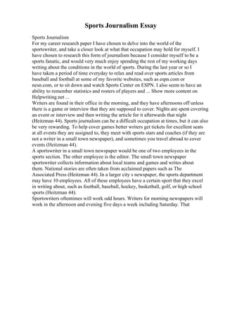 Sports Journalism Essay
Sports Journalism
For my career research paper I have chosen to delve into the world of the
sportswriter, and take a closer look at what that occupation may hold for myself. I
have chosen to research this form of journalism because I consider myself to be a
sports fanatic, and would very much enjoy spending the rest of my working days
writing about the conditions in the world of sports. During the last year or so I
have taken a period of time everyday to relax and read over sports articles from
baseball and football at some of my favorite websites, such as espn.com or
nesn.com, or to sit down and watch Sports Center on ESPN. I also seem to have an
ability to remember statistics and rosters of players and ... Show more content on
Helpwriting.net ...
Writers are found in their office in the morning, and they have afternoons off unless
there is a game or interview that they are supposed to cover. Nights are spent covering
an event or interview and then writing the article for it afterwards that night
(Heitzman 44). Sports journalism can be a difficult occupation at times, but it can also
be very rewarding. To help cover games better writers get tickets for excellent seats
at all events they are assigned to, they meet with sports stars and coaches (if they are
not a writer in a small town newspaper), and sometimes you travel abroad to cover
events (Heitzman 44).
A sportswriter in a small town newspaper would be one of two employees in the
sports section. The other employee is the editor. The small town newspaper
sportswriter collects information about local teams and games and writes about
them. National stories are often taken from acclaimed papers such as The
Associated Press (Heitzman 44). In a larger city s newspaper, the sports department
may have 10 employees. All of these employees have a certain sport that they excel
in writing about, such as football, baseball, hockey, basketball, golf, or high school
sports (Heitzman 44).
Sportswriters oftentimes will work odd hours. Writers for morning newspapers will
work in the afternoon and evening five days a week including Saturday. That
 