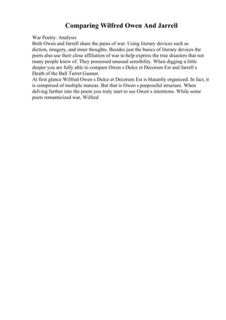 Comparing Wilfred Owen And Jarrell
War Poetry: Analysis
Both Owen and Jarrell share the pains of war. Using literary devices such as
diction, imagery, and inner thoughts. Besides just the basics of literary devices the
poets also use their close affiliation of war to help express the true disasters that not
many people knew of. They possessed unusual sensibility. When digging a little
deeper you are fully able to compare Owen s Dulce et Decorum Est and Jarrell s
Death of the Ball Turret Gunner.
At first glance Wilfred Owen s Dulce et Decorum Est is blatantly organized. In fact, it
is comprised of multiple stanzas. But that is Owen s purposeful structure. When
delving further into the poem you truly start to see Owen s intentions. While some
poets romanticized war, Wilfred
 