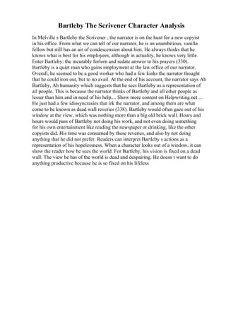 Bartleby The Scrivener Character Analysis
In Melville s Bartleby the Scrivener , the narrator is on the hunt for a new copyist
in his office. From what we can tell of our narrator, he is an unambitious, vanilla
fellow but still has an air of condescension about him. He always thinks that he
knows what is best for his employees, although in actuality, he knows very little.
Enter Bartleby: the incurably forlorn and sedate answer to his prayers (330).
Bartleby is a quiet man who gains employment at the law office of our narrator.
Overall, he seemed to be a good worker who had a few kinks the narrator thought
that he could iron out, but to no avail. At the end of his account, the narrator says Ah
Bartleby, Ah humanity which suggests that he sees Bartleby as a representation of
all people. This is because the narrator thinks of Bartleby and all other people as
lesser than him and in need of his help.... Show more content on Helpwriting.net ...
He just had a few idiosyncrasies that irk the narrator, and among them are what
come to be known as dead wall reveries (338). Bartleby would often gaze out of his
window at the view, which was nothing more than a big old brick wall. Hours and
hours would pass of Bartleby not doing his work, and not even doing something
for his own entertainment like reading the newspaper or drinking, like the other
copyists did. His time was consumed by these reveries, and also by not doing
anything that he did not prefer. Readers can interpret Bartleby s actions as a
representation of his hopelessness. When a character looks out of a window, it can
show the reader how he sees the world. For Bartleby, his vision is fixed on a dead
wall. The view he has of the world is dead and despairing. He doesn t want to do
anything productive because he is so fixed on his lifeless
 
