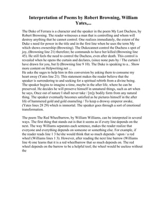 Interpretation of Poems by Robert Browning, William
Yates,...
The Duke of Ferrara is a character and the speaker in the poem My Last Duchess, by
Robert Browning. The reader witnesses a man that is controlling and whom will
destroy anything that he cannot control. One realizes immediately, the extent of the
Duke s need for power in the title and in the first line when he uses the term My
which shows ownership (Browning). The Dukecannot control the Duchess s spot of
joy, (Browning line 21) therefore; he commands to have her killed (Browning line
45). He still feels the need to control the Duchess, even after death. This control is
revealed when he opens the curtain and declares, (since none puts by / The curtain I
have drawn for you, but I) (Browning line 9 10). The Duke is speaking to a... Show
more content on Helpwriting.net ...
He asks the sages to help him in this conversion by asking them to consume my
heart away (Yates line 21). This statement makes the reader believe that the
speaker is surrendering to and seeking for a spiritual rebirth from a divine being.
The speaker begins to imagine a time, maybe in the after life, where he can be
preserved. He decides he will preserve himself in unnatural things, such as art when
he says, Once out of nature I shall never take / [m]y bodily form from any natural
thing. The speaker eventually becomes satisfied as he pictures himself in the after
life of hammered gold and gold enameling / To keep a drowsy emperor awake,
(Yates lines 28 29) which is immortal. The speaker goes through a sort of emotional
transformation.
The poem The Red Wheelbarrow, by William Williams, can be interpreted in several
ways. The first thing that stands out is that it seems as if every line depends on the
next. The way Williams separates each sentence, makes the reader realize that
everyone and everything depends on someone or something else. For example, if
the reader reads line 1 3 he/she would think that so much depends / upon / a red
wheel (Williams lines 1 3). However, after reading the next line barrow (Williams
line 4) one learns that it is a red wheelbarrow that so much depends on. The red
wheel depends on the barrow to be a helpful tool; the wheel would be useless without
the
 