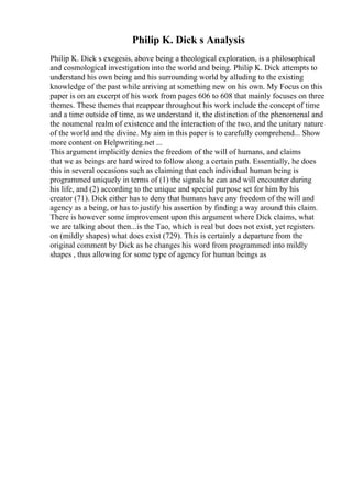 Philip K. Dick s Analysis
Philip K. Dick s exegesis, above being a theological exploration, is a philosophical
and cosmological investigation into the world and being. Philip K. Dick attempts to
understand his own being and his surrounding world by alluding to the existing
knowledge of the past while arriving at something new on his own. My Focus on this
paper is on an excerpt of his work from pages 606 to 608 that mainly focuses on three
themes. These themes that reappear throughout his work include the concept of time
and a time outside of time, as we understand it, the distinction of the phenomenal and
the noumenal realm of existence and the interaction of the two, and the unitary nature
of the world and the divine. My aim in this paper is to carefully comprehend... Show
more content on Helpwriting.net ...
This argument implicitly denies the freedom of the will of humans, and claims
that we as beings are hard wired to follow along a certain path. Essentially, he does
this in several occasions such as claiming that each individual human being is
programmed uniquely in terms of (1) the signals he can and will encounter during
his life, and (2) according to the unique and special purpose set for him by his
creator (71). Dick either has to deny that humans have any freedom of the will and
agency as a being, or has to justify his assertion by finding a way around this claim.
There is however some improvement upon this argument where Dick claims, what
we are talking about then...is the Tao, which is real but does not exist, yet registers
on (mildly shapes) what does exist (729). This is certainly a departure from the
original comment by Dick as he changes his word from programmed into mildly
shapes , thus allowing for some type of agency for human beings as
 
