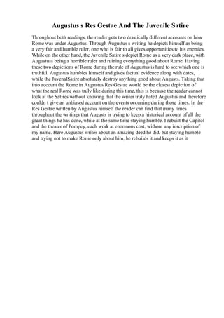 Augustus s Res Gestae And The Juvenile Satire
Throughout both readings, the reader gets two drastically different accounts on how
Rome was under Augustus. Through Augustus s writing he depicts himself as being
a very fair and humble ruler, one who is fair to all gives opportunities to his enemies.
While on the other hand, the Juvenile Satire s depict Rome as a very dark place, with
Augustuss being a horrible ruler and ruining everything good about Rome. Having
these two depictions of Rome during the rule of Augustus is hard to see which one is
truthful. Augustus humbles himself and gives factual evidence along with dates,
while the JuvenalSatire absolutely destroy anything good about Augusts. Taking that
into account the Rome in Augustus Res Gestae would be the closest depiction of
what the real Rome was truly like during this time, this is because the reader cannot
look at the Satires without knowing that the writer truly hated Augustus and therefore
couldn t give an unbiased account on the events occurring during those times. In the
Res Gestae written by Augustus himself the reader can find that many times
throughout the writings that Augusts is trying to keep a historical account of all the
great things he has done, while at the same time staying humble. I rebuilt the Capitol
and the theater of Pompey, each work at enormous cost, without any inscription of
my name. Here Augustus writes about an amazing deed he did, but staying humble
and trying not to make Rome only about him, he rebuilds it and keeps it as it
 