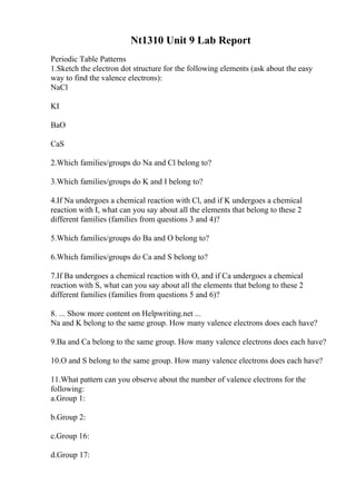 Nt1310 Unit 9 Lab Report
Periodic Table Patterns
1.Sketch the electron dot structure for the following elements (ask about the easy
way to find the valence electrons):
NaCl
KI
BaO
CaS
2.Which families/groups do Na and Cl belong to?
3.Which families/groups do K and I belong to?
4.If Na undergoes a chemical reaction with Cl, and if K undergoes a chemical
reaction with I, what can you say about all the elements that belong to these 2
different families (families from questions 3 and 4)?
5.Which families/groups do Ba and O belong to?
6.Which families/groups do Ca and S belong to?
7.If Ba undergoes a chemical reaction with O, and if Ca undergoes a chemical
reaction with S, what can you say about all the elements that belong to these 2
different families (families from questions 5 and 6)?
8. ... Show more content on Helpwriting.net ...
Na and K belong to the same group. How many valence electrons does each have?
9.Ba and Ca belong to the same group. How many valence electrons does each have?
10.O and S belong to the same group. How many valence electrons does each have?
11.What pattern can you observe about the number of valence electrons for the
following:
a.Group 1:
b.Group 2:
c.Group 16:
d.Group 17:
 