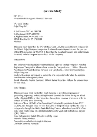 Ipo Case Study
FIN F314
Investment Banking and Financial Services
IPO Case Study:
Bajaj Corp Ltd
A.Sai Sravan 2013AAPS117H
K.Chaitanya 2013AAPS094H
T.Raghunandan 2013AAPS148H
M.S.R Karthik 2013A1PS808H
Abstract
This case study describes the IPO of Bajaj Corp Ltd., the second largest company in
the Shishir Bajaj Group of companies. It also enlists the objectives and the process
of the IPO, issued on 02 08 2010. It describes the merchant bankers and underwriters
involved, and discuss post issue effects on the company.
Introduction
The company was incorporated at Mumbai as a private limited company, with the
Registrar of Companies, Maharashtra, under the Companies Act, 1956 as Bhaumik
Ago Products Private Limited pursuant to a Certificate ... Show more content on
Helpwriting.net ...
Underwriting is an agreement to subscribe of a corporate body when the existing
shareholders and the public don t.
Kotak Mahindra Capital Company Ltdand Kotak Securities Ltd are the underwriters
for this issue.
Issue Process
This issue was a book built offer. Book building is a systematic process of
generating, capturing, and recording investor demand for shares during an initial
public offering (IPO), or other securities during their issuance process, in order to
support efficient price discovery.
In terms of Rule 19(2)(b) of the Securities Contracts (Regulations) Rules, 1957
(SCRR), this being an issue for less than 25% of the post Issue capital, the Issue is
being made through the 100% Book Building Process wherein at least 60% of the
Issue shall be allocated on a proportionate basis to Qualified Institutional Buyers
(QIB) Bidders.
Issue Subscription Detail: Objectives of the Issue:
Promote future products
Acquisitions and other strategic initiatives
General Corporate Purposes.
 