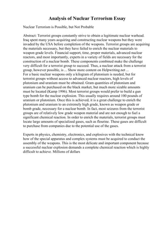 Analysis of Nuclear Terrorism Essay
Nuclear Terrorism is Possible, but Not Probable
Abstract: Terrorist groups constantly strive to obtain a legitimate nuclear warhead.
Iraq spent many years acquiring and constructing nuclear weapons but they were
invaded by the USA before completion of the weapons. Terrorist groups are acquiring
the materials necessary, but they have failed to enrich the nuclear materials to
weapon grade levels. Financial support, time, proper materials, advanced nuclear
reactors, and most importantly, experts in a variety of fields are necessary for the
construction of a nuclear bomb. These components combined make the challenge
very difficult for a terrorist group to succeed. Thus, a nuclear attack from a terrorist
group, however possible, is ... Show more content on Helpwriting.net ...
For a basic nuclear weapons only a kilogram of plutonium is needed, but for
terrorist groups without access to advanced nuclear reactors, high levels of
plutonium and uranium must be obtained. Gram quantities of plutonium and
uranium can be purchased on the black market, but much more sizable amounts
must be located (Kamp 1996). Most terrorist groups would prefer to build a gun
type bomb for the nuclear explosion. This usually requires around 100 pounds of
uranium or plutonium. Once this is achieved, it is a great challenge to enrich the
plutonium and uranium to an extremely high grade, known as weapon grade or
bomb grade, necessary for a nuclear bomb. In fact, most seizures from the terrorist
groups are of relatively low grade weapon material and are not enough to fuel a
significant chemical reaction. In order to enrich the materials, terrorist groups must
locate large amounts of specialized gases, such as flourine. These gases are difficult
to purchase from companies due to the potential use of the gases.
Experts in physics, chemistry, electronics, and explosives with the technical know
how of the special apparatus and complex systems must be acquired to conduct the
assembly of the weapons. This is the most delicate and important component because
a successful nuclear explosion demands a complete chemical reaction which is highly
difficult to achieve. Millions of dollars
 
