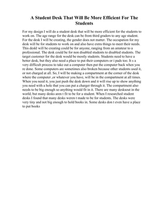 A Student Desk That Will Be More Efficient For The
Students
For my design I will do a student desk that will be more efficient for the students to
work on. The age range for the desk can be from third graders to any age student.
For the desk I will be creating, the gender does not matter. The occupation for my
desk will be for students to work on and also have extra things to meet their needs.
This deskI will be creating could be for anyone, ranging from an amateur to a
professional. The desk could be for non disabled students to disabled students. The
target customer for the desk would be mostly students. Students need to have a
better desk, but they also need a place to put their computers or i pads too. It s a
very difficult process to take out a computer then put the computer back when you
re done. Some computers are sometimes also broken because other students used it,
or not charged at all. So, I will be making a compartment at the corner of the desk
where the computer ,or whatever you have, will be in the compartment at all times.
When you need it, you just push the desk down and it will rise up to show anything
you need with a hole that you can put a charger through it. The compartment also
needs to be big enough so anything would fit in it. There are many desksout in the
world, but many desks aren t fit to be for a student. When I researched student
desks I found that many desks weren t made to be for students. The desks were
very tiny and not big enough to hold books in. Some desks don t even have a place
to put books
 