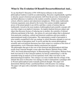 What Is The Evolution Of RenпїЅ DescartesHistorical And...
To say that RenГ© Descartes (1596 1650) had an influence in the modern
philosophical tradition would be an understanding. Descartes singlehandedly signified
or directly caused a historical and epistemic shift from the previous Aristotelianism
and blind adherence to tradition to the modern scientific normative framework of
critical, reflective analysis and reductionist metaphysics. While many traditionally
Cartesian arguments seem absurd to the twenty first century mind(the supposed
power of the pineal gland) it can still be said that a variety of notions that are
traditionally viewed as the most modern of philosophical and scientific concepts still
owe their origin to an implicit Cartesians: An implicit dualism between subject and
object that discourse focuses of reducing one to another, the centrality of rational
reflection and denial of the body , the notion of a universal subject that is abstracted
from particular conditions, cultural and historical conditions and most notably a
representational model of perception. This representative model of perception is
most notably exemplified in the wax analogy in which Descartes attempts to root out
the very nature of perception itself. It can be said that the current philosophical,
scientific and even political discourses have their origin in a variation of this form of
representation, even if Descartes idealist conclusions are rejected
The philosopher that gets to the core of this historical and philosophical shift that
results from Cartesian thought is none other than Maurice Merleau Ponty (1908
1961), the French phenomenologist. In Phenomenology of Perception, Merleau Ponty
both owes heavily to the Cartesian tradition, by heavily undermining it, with the
remainder being an analysis of lived experience itself, other wise know as the
phenomenological tradition. This critique is no more notable than the critique of the
attitude that arises in Descartes wax analogy in order to demonstrate a paradigm shift
in Western philosophical (and eventually political) thought. This paper will
demonstrate Merleau Ponty s justified problems with Descartes wax analogy .
The paper will open with a charitable introduction to Descartes wax analogy . Most
notably,
 