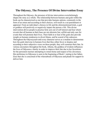 The Odyssey, The Presence Of Divine Intervention Essay
Throughout the Odyssey, the presence of divine intervention overwhelmingly
shapes the story as a whole. The relationship between humans and gods within the
book can be characterized as one that provides humans options, commonly in the
form of an omen and according to their choices, will result in a set punishment or
appraisal. From an individual s choices in life and the aforementioned trials, a god
or goddess will positively or negatively impact the person s life. This divine
intervention drives people to practice holy acts out of self interest and fear which
reveals that all humans at their base are not altruistic but, selfish and only care for
events that will promote their lives. Their faith in or fear of the gods also provide
insight on humans tendencies to divert blame, and be scared of the unknown.
Throughout the Odysseyeach and every character serves as a median to demonstrate
how the gods intervene in humans lives that they either favor or despise and
according to their subjective views on these people, they will construct their fate. In
various encounters throughout the book, Athena, the goddess of wisdom influences
the lives of Odysseus s family in order to improve their fate due to her favoritism
for the persistent mariner attempting to return home and respect of his cleverness.
Her preference to Odysseus is seen in the beginning of Book 1 stating to her father,
Zeus that she is concerned of the whereabouts of Odysseus and pleads for support to
deliver him
 