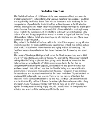 Gadsden Purchase
The Gadsden Purchase of 1853 is one of the most monumental land purchases in
United States history. In basic terms, the Gadsden Purchase was an area of land that
was acquired by the United States from Mexico in order to build a railway for the
transportation of goods in the South from East to West in order to fulfill Manifest
Destiny. Throughout this paper, I hope to accurately navigate through the events prior
to the Gadsden Purchaseas well as the early life of James Gadsden. Although many
topics relate to the purchase itself, I will offer a historical view into Gadsden s life
before, after, and during the purchase as well as a more in depth look into the Treaty
of Guadalupe Hidalgo. I shall also touch base on why the land was so... Show more
content on Helpwriting.net ...
They called it the Gadsden Purchase, which the United States agreed to pay Mexico
ten million dollars for thirty eight thousand square miles of land. Ten million dollars
back in 1853 is equivalent to two hundred and eighty million dollars today. The
Southern transcontinental railroad that James Gadsden had dreamed up was never
built.
The treaty of Guadalupe Hidalgo which ended the Mexican American war in 1848
was a very important decision in our history. We allowed the Mexican government
to keep Mesilla Valley in place of them giving us the Santa Rita Mountains. We
believed that we would profit off of this compromise due to the fact that we
thought there was rich copper deposits, and some silver and gold which had not
yet been mined. Little did we know that the Mesilla Valley was essential for the
construction of a Southern Transcontinental Railroad. The reason it was important
for the railroad was because it consisted of flat desert land about fifty miles north to
south and 200 miles wide, east to west. There were two parcels of the land that
President Pierce instructed Gadsden to try and buy. The Baja California Peninsula
was the first for fifty million dollars or the thirty eight thousand square miles of dry
arid desert. Santa Ana needed money badly to help build up his army to defend
against the very people wanting to pay him, the United States. He thought the best
solution was to sell as little land as possible for the most
 