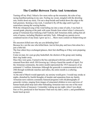 The Conflict Between Turks And Armenians
Turning off my iPod, I hiked a few more miles up the mountain, the echo of my
racing heartbeat pulsing in my ears. Feeling my sweat, mingled with the drizzling
rain, trickle down my neck, I let out a deep breath and looked down the edge at the
lush greenery. Kicking a tiny rock, I watched it fly off the edge until it got lost
somewhere among the warring bushes.
With the whispered song of the wind lulling me into a state of calm, I was back in
second grade, playing at the park with some friends from school when I witnessed a
group of Armenian boys bullying a half Turkish, half Armenian child, calling him all
sorts of names, including Murderer and dirty Turk. Although my parents never
condoned racism of any kind, I grew up in a ... Show more content on Helpwriting.net
...
His ancestors killed ours why are you defending him?
Because he s not the one who killed them. Just let him play and leave him alone he s
just a little kid.
The four others boys exchanged glances, their feet shuffling as if they were preparing
to leave.
Come on man, let s just go play basketball, the shortest of the group said, leading
their ring leader away.
Once they were gone, I turned to the boy and played with him until his parents
returned from their stroll. ОЅ Growing up, I always feared the month of April. For
the Armenian community, the entire month represented the 1915 massacres of an
estimated 1.5 million Armenians Although the genocide is commemorated on the
24th through worldwide marches and rallies, the entire month is a sobering
experience.
As the end of March would approach, my anxiety would grow. I would stay awake at
nights, disturbed by fearful thoughts of murder and separation from my family.
Armenian news stations constantly featured programs with old photographs of
genocide victims, ranging from images of emaciated children to rows and rows of
human heads piled atop each other beheading Armenian men was one of the most
common forms of massacre. I remember waking up one night, when I was about
four or five, paralyzed in fear because I had seen my dad s, uncle s, and grandfathers
heads lined up next
 
