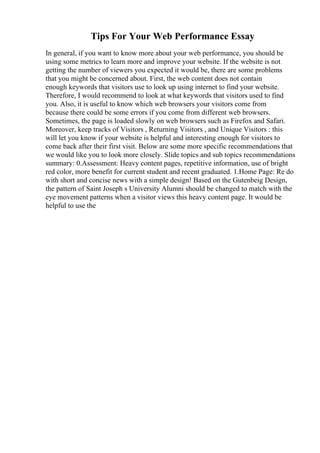 Tips For Your Web Performance Essay
In general, if you want to know more about your web performance, you should be
using some metrics to learn more and improve your website. If the website is not
getting the number of viewers you expected it would be, there are some problems
that you might be concerned about. First, the web content does not contain
enough keywords that visitors use to look up using internet to find your website.
Therefore, I would recommend to look at what keywords that visitors used to find
you. Also, it is useful to know which web browsers your visitors come from
because there could be some errors if you come from different web browsers.
Sometimes, the page is loaded slowly on web browsers such as Firefox and Safari.
Moreover, keep tracks of Visitors , Returning Visitors , and Unique Visitors : this
will let you know if your website is helpful and interesting enough for visitors to
come back after their first visit. Below are some more specific recommendations that
we would like you to look more closely. Slide topics and sub topics recommendations
summary: 0.Assessment: Heavy content pages, repetitive information, use of bright
red color, more benefit for current student and recent graduated. 1.Home Page: Re do
with short and concise news with a simple design! Based on the Gutenbeig Design,
the pattern of Saint Joseph s University Alumni should be changed to match with the
eye movement patterns when a visitor views this heavy content page. It would be
helpful to use the
 