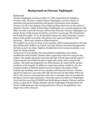 Background on Florence Nightingale
Background
Florence Nightingale was born on May 12, 1820, named after her birthplace,
Florence, Italy. Florence s mother Frances Nightingale was from a family of
merchants and enjoyed socializing with people of prominent social standing.
Florence was the exact opposite; she avoided anything where she was the center of
attention. Florence s father William Shore Nightingale was a wealthy landowner. Her
father was able to provide Florence with the best education. Florence Nightingale was
always trying to help anyone around her, even from a young age. She ministered to
the ill and poor people. At 16, she decided to pursue the career of nursing, trying to
help as many people as possible. Her parents were upset and forbid her from
becoming ... Show more content on Helpwriting.net ...
The hospital was on top of a large waste container, which contaminated the water and
the building itself. Soldiers lay in their own body fluids on stretchers throughout the
hallways as pests ran about. Supplies dwindled due to the increase in patients, even
water was being rationed.
Florence set to work quickly. Her team and the wounded that were mobile,
scrubbed the entire hospital. Florence spent a great deal of her time caring for the
soldiers. She quickly gained the nick name the lady with the lamp and the angel of
Crimea because she walked the halls at night with a lamp, while caring for the
soldiers. The death rate dropped by two thirds because she improved the sanitary
conditions of the hospital. In addition to improving sanitary conditions, she also
created a number of different patient services to improve the quality of their
hospital stay including, meal services, laundry, and classroom services. Florence
stayed in Crimea for a year and a half. She left once the war had ended. When she
left in 1856, she was welcomed back with a hero s welcome. She was rewarded by
the Queen with an engraved brooch, which later came to be known as Nightingale
Jewel, and also receiving $250,000 from the British government. Florence used the
money to open the St. Thomas Hospital, and the Nightingale Training School for
Nurses. Nightingale gave the nursing profession a boost in the popularity; it no
longer was a lower class job.
 