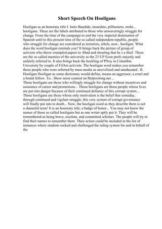 Short Speech On Hooligans
Hooligan as an honorary title I. Intro Bandido, insurekto, pilibustero, erehe...
hooligans. These are the labels attributed to those who unwaveringly struggle for
change. From the time of the campaign to end the very imperial domination of
Spanish until to this present time of the so called independent republic, people
who struggle for change are considered as terrorists, rebels, now.. hooligan. What
does the word hooligan reminds you? It brings back the picture of group of
activists who throw crumpled papers to Abad and shouting that he s a thief. These
are the so called enemies of the university as the 23 UP Econ profs unjustly and
unfairly referred to. It also brings back the heckling of PNoy in Columbia
University by couple of FilAm activists. The hooligan word makes you remember
those people who were referred by mass media as uncivilized and uneducated . II.
Hooligan Hooligan as some dictionary would define, means an aggressor, a cruel and
a brutal fellow. To... Show more content on Helpwriting.net ...
Those hooligans are those who willingly struggle for change without incentives and
assurance of career and promotions... Those hooligans are those people whose lives
are put into danger because of their continued defiance of this corrupt system...
Those hooligans are those whose only motivation is the belief that someday,
through continued and vigilant struggle, this very system of corrupt governance
will finally put into to death... Now, the hooligan word as they describe them is not
a shameful term! It is an honorary title, a badge of honor... You may not know the
names of those so called hooligans but as one writer aptly put it: They will be
remembered as being brave, resolute, and committed scholars. The people will try to
find their names to remember them. Their action could be included in the list of
instances where students rocked and challenged the ruling system for and in behalf of
the
 