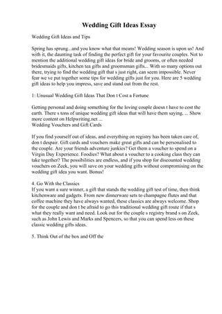 Wedding Gift Ideas Essay
Wedding Gift Ideas and Tips
Spring has sprung...and you know what that means! Wedding season is upon us! And
with it, the daunting task of finding the perfect gift for your favourite couples. Not to
mention the additional wedding gift ideas for bride and grooms, or often needed
bridesmaids gifts, kitchen tea gifts and groomsman gifts... With so many options out
there, trying to find the wedding gift that s just right, can seem impossible. Never
fear we ve put together some tips for wedding gifts just for you. Here are 5 wedding
gift ideas to help you impress, save and stand out from the rest.
1: Unusual Wedding Gift Ideas That Don t Cost a Fortune
Getting personal and doing something for the loving couple doesn t have to cost the
earth. There s tons of unique wedding gift ideas that will have them saying, ... Show
more content on Helpwriting.net ...
Wedding Vouchers and Gift Cards
If you find yourself out of ideas, and everything on registry has been taken care of,
don t despair. Gift cards and vouchers make great gifts and can be personalised to
the couple. Are your friends adventure junkies? Get them a voucher to spend on a
Virgin Day Experience. Foodies? What about a voucher to a cooking class they can
take together? The possibilities are endless, and if you shop for discounted wedding
vouchers on Zeek, you will save on your wedding gifts without compromising on the
wedding gift idea you want. Bonus!
4. Go With the Classics
If you want a sure winner, a gift that stands the wedding gift test of time, then think
kitchenware and gadgets. From new dinnerware sets to champagne flutes and that
coffee machine they have always wanted, these classics are always welcome. Shop
for the couple and don t be afraid to go this traditional wedding gift route if that s
what they really want and need. Look out for the couple s registry brand s on Zeek,
such as John Lewis and Marks and Spencers, so that you can spend less on these
classic wedding gifts ideas.
5. Think Out of the box and Off the
 