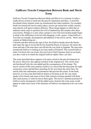 Gullivers Travels Comparison Between Book and Movie
Essay
Gullivers Travels Comparison Between Book and Movie It is common in today s
media driven society to reach into the past for inspiration and ideas. A trend has
developed where original works are transformed into other mediums. For example:
books are turned into movies and/or plays, movies are turned into weekly sitcoms,
and cartoons will spawn empires (Disney). These things happen so often that an
audience rarely stops to question the level of authenticity that remains after these
conversions. Perhaps it is only when a project is not well received that people begin
to think of the difficulties involved with changing a work s genre. Using Gulliver s
Travelsas an example, discrepancies and additions in the movie can be... Show more
content on Helpwriting.net ...
Cobwebs and dust obscure the sign at first, but Gulliver breaks down the barrier
and wipes the sign to reveal that he has found the Room of Answers. He enters the
room and asks if the man there can tell him the way back to England. The man turns
around and Gulliver is looking at an exact replica of himself. This second Gulliver
states You know the way home, but you ll never find it because deep in you heart,
you don t want to to which the original Gulliver replies That s not true!
The scene described above appears to be quite critical to the plot development in
the movie. However, this appears nowhere in the original text. The viewer must
ask him/herself why this was added and the consequences of the change. The
movie version of this story portrays Gulliver as a travel that has been gone for eight
consecutive years and had been searching for his way home the entire time. He
merely falls into unfortunate circumstances that prevent this return. In the book,
however, it is less clear that Gulliver desires to be home at all. He very rarely
speaks of his family and seems to have little emotion at being reunited with them
after each journey or when he leaves them again. The movie s alternate portrayal of
Gulliver seems incongruent with the added scene. Instead, this extra scene would
appear to make more sense if the character of Gulliver was depicted as he was in the
book.
 