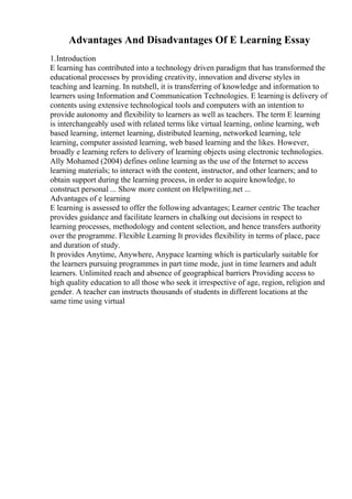 Advantages And Disadvantages Of E Learning Essay
1.Introduction
E learning has contributed into a technology driven paradigm that has transformed the
educational processes by providing creativity, innovation and diverse styles in
teaching and learning. In nutshell, it is transferring of knowledge and information to
learners using Information and Communication Technologies. E learningis delivery of
contents using extensive technological tools and computers with an intention to
provide autonomy and flexibility to learners as well as teachers. The term E learning
is interchangeably used with related terms like virtual learning, online learning, web
based learning, internet learning, distributed learning, networked learning, tele
learning, computer assisted learning, web based learning and the likes. However,
broadly e learning refers to delivery of learning objects using electronic technologies.
Ally Mohamed (2004) defines online learning as the use of the Internet to access
learning materials; to interact with the content, instructor, and other learners; and to
obtain support during the learning process, in order to acquire knowledge, to
construct personal ... Show more content on Helpwriting.net ...
Advantages of e learning
E learning is assessed to offer the following advantages; Learner centric The teacher
provides guidance and facilitate learners in chalking out decisions in respect to
learning processes, methodology and content selection, and hence transfers authority
over the programme. Flexible Learning It provides flexibility in terms of place, pace
and duration of study.
It provides Anytime, Anywhere, Anypace learning which is particularly suitable for
the learners pursuing programmes in part time mode, just in time learners and adult
learners. Unlimited reach and absence of geographical barriers Providing access to
high quality education to all those who seek it irrespective of age, region, religion and
gender. A teacher can instructs thousands of students in different locations at the
same time using virtual
 