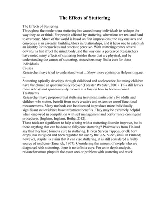 The Effects of Stuttering
The Effects of Stuttering
Throughout the modern era stuttering has caused many individuals to reshape the
way they act or think. For people affected by stuttering, alterations are real and hard
to overcome. Much of the world is based on first impressions; the way one acts and
converses is an essential building block in relationships, and it helps one to establish
an identity for themselves and others to perceive. With stuttering comes several
downturns that affect the mind, body, and the way one is perceived. Researchers
have noted many effects of stuttering besides those that are physical, and by
understanding the causes of stuttering, researchers may find a cure for these
individuals.
Causes
Researchers have tried to understand what ... Show more content on Helpwriting.net
...
Stuttering typically develops through childhood and adolescence, but many children
have the chance at spontaneously recover (Forester Webster, 2001). This still leaves
those who do not spontaneously recover at a loss on how to become cured.
Treatments
Researchers have proposed that stuttering treatment, particularly for adults and
children who stutter, benefit from more creative and extensive use of functional
measurements. Many methods can be educated to produce more individually
significant and evidence based treatment benefits. They may be extremely helpful
when employed in compilation with self management and performance contingent
procedures, (Ingham, Ingham, Bothe, 2012).
These tools are significant to help a being with a stuttering disorder improve, but is
there anything that can be done to fully cure stuttering? Pharmacists from Finland
say that they have found a cure to stuttering. Hirven Sarven Tippoja, or elk horn
drops, has intrigued and been regarded for use by the U.S. Vice Consul in Finland;
however, despite its claim that it can cure stuttering, it is still considered a faulty
source of medicine (Emerick, 1967). Considering the amount of people who are
diagnosed with stuttering, there is no definite cure. For an in depth analysis,
researchers must pinpoint the exact area or problem with stuttering and work
 
