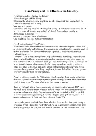 Film Piracy and It s Effects in the Industry
Film Piracy and its effect on the Industry
Five Advantages of Film Piracy:
These are the advantages one might see for why to commit film piracy, but I by
know way endorse such a thing.
You can save money
Sometimes one may have the advantage of seeing a film before it is released on DVD
It s been made a lot easier to get ahold of pirated films and can usually be
downloaded in minutes
one can peer to peer share with friends
One might see it as free publicity for the film
Five Disadvantages of Film Piracy:
Film Piracy is the unauthorized use or reproduction of movies in print, videos, DVD,
or electronic files by uploading or downloading; an upload is when a person sends or
makes available a file; a download is when a person ... Show more content on
Helpwriting.net ...
I wonder if this is really Hollywood s way of two tiered marketing. Supply movie
theatres with blockbuster releases and make huge profits at concession stands as
well as the box office then market bootlegs (Yes, I am asking aloud if they might be
in on it) to the people who cannot afford to enjoy the deluxe movie experience.
They look at us as losers, a negligible group on the margins of society and would
rather we be kept out of their shiny cineplexes, lest our BO offend the other patrons
or we try to pester them for spare change.
Piracy is a thorny issue in the Philippines. I think very few here can be holier than
thou and say they haven t bought a pirated game, bootleg DVD or other counterfeit
good at some point. Yet most of us agree that piracy is a crime.
Read my Infotech article Game piracy may be financing other crimes: ESA exec,
based on my e mail interview with Ric Hirsch, senior vice president for intellectual
property enforcement of the Entertainment Software Association. ESA is the US
industry association representing the world s biggest game publishers, and is the
owner and operator of Electronic Entertainment Expo (E3).
I ve already gotten feedback from those who feel it s absurd to link game piracy to
organized crime. I think this really shows how we as consumers see piracy in terms
mainly of getting a bargain, and that most of us think it s a victimless crime. But
 