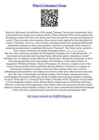 What Is Literature? Essay
Since the 18th century, the definition of the concept "literature" has become a problematic and a
controversial issue among various literary schools. What is literature? What are the qualities that
distinguish a literary text from a non–literary one? Does literature have any particular function in
society? These are some crucial questions whose answers were supposed to limit and define the
scope of "literature". However, various literary and critical schools have advanced different and
contradictory responses to these same questions, which have consequently led to a failure in
producing an authoritatively established definition of "literature". This failure can be ascribed to
many reasons, but because the length of the paper doesn't...show more content...
This new sense, which was ascribed to the development of printing, was "a specialization В… to
the printed word and especially the printed books with certain quality [imaginative works]"
(Williams, 46). To elaborate on this definition, R. Wellek and A. Warren have stated that "in all of
them [the printed books with certain quality], the reference is to the world of fiction, of
imagination" (Wellek and Warren, Theory of Literature, 25). However, a simple review of the
history of prose narrative forms would show that this definition of literature as a category of
fictional and imaginative writings is irrelevant. Many writings which were written as
anthropological documentaries were making use of fiction, while many other fictional works were
given the status of documentary and factual writings. All travelogue writings and western
historiography between the middle ages and the twentieth century are good examples to illustrate
this point. Works like T.E. Lawrence's Seven Pillars of Wisdom, W.M. Thackeray's From Cornhill
to Cairo, Kingslake's Eothen, and Sir Thomas More's Utopia made use of both fact and fiction.
Moreover, at the time of their appearance, most of these works were conceived of by the western
audience as factual and documentary writings. Later on, due to some historical and political changes
in the world, these writings became conceived of as fictional and imaginary works.
Get more content on HelpWriting.net
 