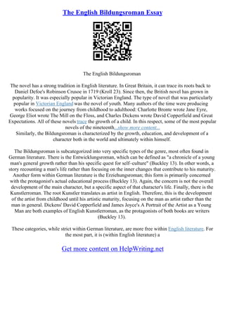 The English Bildungsroman Essay
The English Bildungsroman
The novel has a strong tradition in English literature. In Great Britain, it can trace its roots back to
Daniel Defoe's Robinson Crusoe in 1719 (Kroll 23). Since then, the British novel has grown in
popularity. It was especially popular in Victorian England. The type of novel that was particularly
popular in Victorian England was the novel of youth. Many authors of the time were producing
works focused on the journey from childhood to adulthood: Charlotte Bronte wrote Jane Eyre,
George Eliot wrote The Mill on the Floss, and Charles Dickens wrote David Copperfield and Great
Expectations. All of these novels trace the growth of a child. In this respect, some of the most popular
novels of the nineteenth...show more content...
Similarly, the Bildungsroman is characterized by the growth, education, and development of a
character both in the world and ultimately within himself.
The Bildungsroman is subcategorized into very specific types of the genre, most often found in
German literature. There is the Entwicklungsroman, which can be defined as "a chronicle of a young
man's general growth rather than his specific quest for self–culture" (Buckley 13). In other words, a
story recounting a man's life rather than focusing on the inner changes that contribute to his maturity.
Another form within German literature is the Erziehungsroman; this form is primarily concerned
with the protagonist's actual educational process (Buckley 13). Again, the concern is not the overall
development of the main character, but a specific aspect of that character's life. Finally, there is the
Kunstlerroman. The root Kunstler translates as artist in English. Therefore, this is the development
of the artist from childhood until his artistic maturity, focusing on the man as artist rather than the
man in general. Dickens' David Copperfield and James Joyce's A Portrait of the Artist as a Young
Man are both examples of English Kunstlerroman, as the protagonists of both books are writers
(Buckley 13).
These categories, while strict within German literature, are more free within English literature. For
the most part, it is (within English literature) a
Get more content on HelpWriting.net
 