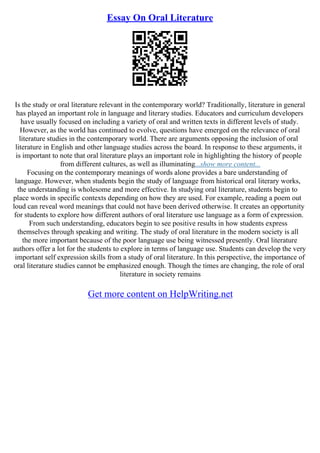 Essay On Oral Literature
Is the study or oral literature relevant in the contemporary world? Traditionally, literature in general
has played an important role in language and literary studies. Educators and curriculum developers
have usually focused on including a variety of oral and written texts in different levels of study.
However, as the world has continued to evolve, questions have emerged on the relevance of oral
literature studies in the contemporary world. There are arguments opposing the inclusion of oral
literature in English and other language studies across the board. In response to these arguments, it
is important to note that oral literature plays an important role in highlighting the history of people
from different cultures, as well as illuminating...show more content...
Focusing on the contemporary meanings of words alone provides a bare understanding of
language. However, when students begin the study of language from historical oral literary works,
the understanding is wholesome and more effective. In studying oral literature, students begin to
place words in specific contexts depending on how they are used. For example, reading a poem out
loud can reveal word meanings that could not have been derived otherwise. It creates an opportunity
for students to explore how different authors of oral literature use language as a form of expression.
From such understanding, educators begin to see positive results in how students express
themselves through speaking and writing. The study of oral literature in the modern society is all
the more important because of the poor language use being witnessed presently. Oral literature
authors offer a lot for the students to explore in terms of language use. Students can develop the very
important self expression skills from a study of oral literature. In this perspective, the importance of
oral literature studies cannot be emphasized enough. Though the times are changing, the role of oral
literature in society remains
Get more content on HelpWriting.net
 
