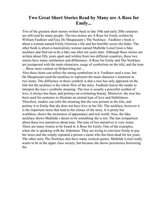 Two Great Short Stories Read by Many are A Rose for
Emily...
Two of the greatest short stories written back in late 19th and early 20th centuries
are still read by many people. The two stories are A Rose for Emily written by
William Faulkner and Guy De Maupassant s The Necklace . Faulkner s book is
about a woman named Emily Grierson s life and her horrible secret she hides. The
other book is about a materialistic woman named Mathilde Loisel loses a fake
necklace and find out to be a fake one after ten years later. Although these stories are
written about fifty years apart and written from two different countries, these two
stories have many similarities and differences. A Rose for Emily and The Necklace
are juxtaposed with the main characters, usage of symbolism on the title, and the tone
... Show more content on Helpwriting.net ...
Also these items can reflect the strong symbolism in it. Faulkner used a rose, but
De Maupassant used the necklace to represent the main character s emotions in
two items. The difference in those symbols is that a rose has only appeared on the
title but the necklace is the whole flow of the story. Faulkner leaves the reader to
interpret the rose s symbolic meaning. The rose is usually a powerful symbol of
love, it always has been, and portrays an everlasting beauty. Moreover, the rose has
been used for centuries to illustrate an eternal type of love and faithfulness.
Therefore, readers can infer the meaning that the rose present in the title, and
portray it to Emily that she does not have love in her life. The necklace, however it
is the important items that lead to the climax of the story. It is pretty but
worthless, shows the awareness of appearance and real world. Also, the fake
necklace shows Mathilde s desire to be something she is not. The last comparison
about these two narratives about tone. The tone of two narratives is very ironic.
There are many ironies to be found in A Rose for Emily. One of the examples,
when she is speaking with the Aldermen. They are trying to convince Emily to pay
her taxes and she simply repeated a person s name who has been dead for ten years.
The other story The Necklace also have many ironical quotes. Mathilde Loisel really
wants to be in the upper class society, but because she shows persistence borrowing
the
 