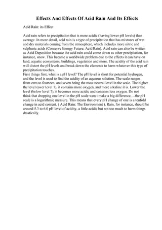 Effects And Effects Of Acid Rain And Its Effects
Acid Rain: its Effect
Acid rain refers to precipitation that is more acidic (having lower pH levels) than
average. In more detail, acid rain is a type of precipitation that has mixtures of wet
and dry materials coming from the atmosphere, which includes more nitric and
sulphuric acids (Conserve Energy Future: Acid Rain). Acid rain can also be written
as Acid Deposition because the acid rain could come down as other precipitation, for
instance, snow. This became a worldwide problem due to the effects it can have on
land, aquatic ecosystems, buildings, vegetation and more. The acidity of the acid rain
will distort the pH levels and break down the elements to harm whatever this type of
precipitation touches.
First things first, what is a pH level? The pH level is short for potential hydrogen,
and the level is used to find the acidity of an aqueous solution. The scale ranges
from zero to fourteen, and seven being the most neutral level in the scale. The higher
the level (over level 7), it contains more oxygen, and more alkaline it is. Lower the
level (below level 7), it becomes more acidic and contains less oxygen. Do not
think that dropping one level in the pH scale won t make a big difference, ...the pH
scale is a logarithmic measure. This means that every pH change of one is a tenfold
change in acid content. ( Acid Rain: The Environment ). Rain, for instance, should be
around 5.3 to 6.0 pH level of acidity, a little acidic but not too much to harm things
drastically.
 