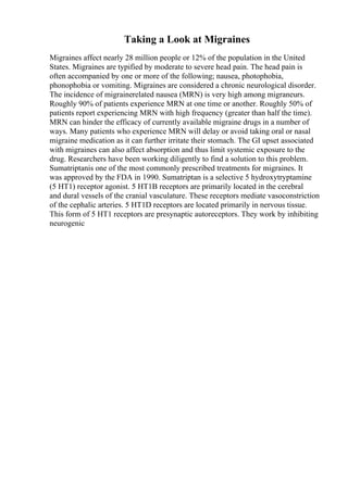 Taking a Look at Migraines
Migraines affect nearly 28 million people or 12% of the population in the United
States. Migraines are typified by moderate to severe head pain. The head pain is
often accompanied by one or more of the following; nausea, photophobia,
phonophobia or vomiting. Migraines are considered a chronic neurological disorder.
The incidence of migrainerelated nausea (MRN) is very high among migraneurs.
Roughly 90% of patients experience MRN at one time or another. Roughly 50% of
patients report experiencing MRN with high frequency (greater than half the time).
MRN can hinder the efficacy of currently available migraine drugs in a number of
ways. Many patients who experience MRN will delay or avoid taking oral or nasal
migraine medication as it can further irritate their stomach. The GI upset associated
with migraines can also affect absorption and thus limit systemic exposure to the
drug. Researchers have been working diligently to find a solution to this problem.
Sumatriptanis one of the most commonly prescribed treatments for migraines. It
was approved by the FDA in 1990. Sumatriptan is a selective 5 hydroxytryptamine
(5 HT1) receptor agonist. 5 HT1B receptors are primarily located in the cerebral
and dural vessels of the cranial vasculature. These receptors mediate vasoconstriction
of the cephalic arteries. 5 HT1D receptors are located primarily in nervous tissue.
This form of 5 HT1 receptors are presynaptic autoreceptors. They work by inhibiting
neurogenic
 