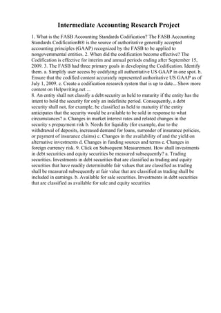 Intermediate Accounting Research Project
1. What is the FASB Accounting Standards Codification? The FASB Accounting
Standards CodificationВ® is the source of authoritative generally accepted
accounting principles (GAAP) recognized by the FASB to be applied to
nongovernmental entities. 2. When did the codification become effective? The
Codification is effective for interim and annual periods ending after September 15,
2009. 3. The FASB had three primary goals in developing the Codification. Identify
them. a. Simplify user access by codifying all authoritative US GAAP in one spot. b.
Ensure that the codified content accurately represented authoritative US GAAP as of
July 1, 2009. c. Create a codification research system that is up to date... Show more
content on Helpwriting.net ...
8. An entity shall not classify a debt security as held to maturity if the entity has the
intent to hold the security for only an indefinite period. Consequently, a debt
security shall not, for example, be classified as held to maturity if the entity
anticipates that the security would be available to be sold in response to what
circumstances? a. Changes in market interest rates and related changes in the
security s prepayment risk b. Needs for liquidity (for example, due to the
withdrawal of deposits, increased demand for loans, surrender of insurance policies,
or payment of insurance claims) c. Changes in the availability of and the yield on
alternative investments d. Changes in funding sources and terms e. Changes in
foreign currency risk. 9. Click on Subsequent Measurement. How shall investments
in debt securities and equity securities be measured subsequently? a. Trading
securities. Investments in debt securities that are classified as trading and equity
securities that have readily determinable fair values that are classified as trading
shall be measured subsequently at fair value that are classified as trading shall be
included in earnings. b. Available for sale securities. Investments in debt securities
that are classified as available for sale and equity securities
 