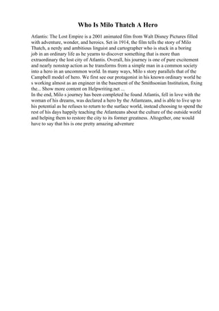 Who Is Milo Thatch A Hero
Atlantis: The Lost Empire is a 2001 animated film from Walt Disney Pictures filled
with adventure, wonder, and heroics. Set in 1914, the film tells the story of Milo
Thatch, a nerdy and ambitious linguist and cartographer who is stuck in a boring
job in an ordinary life as he yearns to discover something that is more than
extraordinary the lost city of Atlantis. Overall, his journey is one of pure excitement
and nearly nonstop action as he transforms from a simple man in a common society
into a hero in an uncommon world. In many ways, Milo s story parallels that of the
Campbell model of hero. We first see our protagonist in his known ordinary world he
s working almost as an engineer in the basement of the Smithsonian Institution, fixing
the... Show more content on Helpwriting.net ...
In the end, Milo s journey has been completed he found Atlantis, fell in love with the
woman of his dreams, was declared a hero by the Atlanteans, and is able to live up to
his potential as he refuses to return to the surface world, instead choosing to spend the
rest of his days happily teaching the Atlanteans about the culture of the outside world
and helping them to restore the city to its former greatness. Altogether, one would
have to say that his is one pretty amazing adventure
 