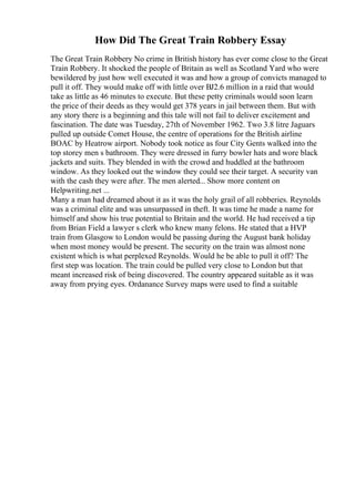 How Did The Great Train Robbery Essay
The Great Train Robbery No crime in British history has ever come close to the Great
Train Robbery. It shocked the people of Britain as well as Scotland Yard who were
bewildered by just how well executed it was and how a group of convicts managed to
pull it off. They would make off with little over ВЈ2.6 million in a raid that would
take as little as 46 minutes to execute. But these petty criminals would soon learn
the price of their deeds as they would get 378 years in jail between them. But with
any story there is a beginning and this tale will not fail to deliver excitement and
fascination. The date was Tuesday, 27th of November 1962. Two 3.8 litre Jaguars
pulled up outside Comet House, the centre of operations for the British airline
BOAC by Heatrow airport. Nobody took notice as four City Gents walked into the
top storey men s bathroom. They were dressed in furry bowler hats and wore black
jackets and suits. They blended in with the crowd and huddled at the bathroom
window. As they looked out the window they could see their target. A security van
with the cash they were after. The men alerted... Show more content on
Helpwriting.net ...
Many a man had dreamed about it as it was the holy grail of all robberies. Reynolds
was a criminal elite and was unsurpassed in theft. It was time he made a name for
himself and show his true potential to Britain and the world. He had received a tip
from Brian Field a lawyer s clerk who knew many felons. He stated that a HVP
train from Glasgow to London would be passing during the August bank holiday
when most money would be present. The security on the train was almost none
existent which is what perplexed Reynolds. Would he be able to pull it off? The
first step was location. The train could be pulled very close to London but that
meant increased risk of being discovered. The country appeared suitable as it was
away from prying eyes. Ordanance Survey maps were used to find a suitable
 