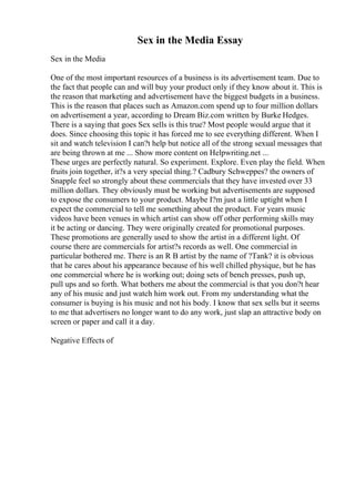 Sex in the Media Essay
Sex in the Media
One of the most important resources of a business is its advertisement team. Due to
the fact that people can and will buy your product only if they know about it. This is
the reason that marketing and advertisement have the biggest budgets in a business.
This is the reason that places such as Amazon.com spend up to four million dollars
on advertisement a year, according to Dream Biz.com written by Burke Hedges.
There is a saying that goes Sex sells is this true? Most people would argue that it
does. Since choosing this topic it has forced me to see everything different. When I
sit and watch television I can?t help but notice all of the strong sexual messages that
are being thrown at me ... Show more content on Helpwriting.net ...
These urges are perfectly natural. So experiment. Explore. Even play the field. When
fruits join together, it?s a very special thing.? Cadbury Schweppes? the owners of
Snapple feel so strongly about these commercials that they have invested over 33
million dollars. They obviously must be working but advertisements are supposed
to expose the consumers to your product. Maybe I?m just a little uptight when I
expect the commercial to tell me something about the product. For years music
videos have been venues in which artist can show off other performing skills may
it be acting or dancing. They were originally created for promotional purposes.
These promotions are generally used to show the artist in a different light. Of
course there are commercials for artist?s records as well. One commercial in
particular bothered me. There is an R B artist by the name of ?Tank? it is obvious
that he cares about his appearance because of his well chilled physique, but he has
one commercial where he is working out; doing sets of bench presses, push up,
pull ups and so forth. What bothers me about the commercial is that you don?t hear
any of his music and just watch him work out. From my understanding what the
consumer is buying is his music and not his body. I know that sex sells but it seems
to me that advertisers no longer want to do any work, just slap an attractive body on
screen or paper and call it a day.
Negative Effects of
 